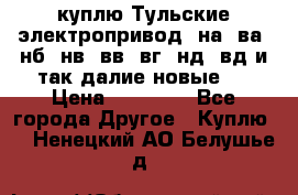 куплю Тульские электропривод  на, ва, нб, нв, вв, вг, нд, вд и так далие новые   › Цена ­ 85 500 - Все города Другое » Куплю   . Ненецкий АО,Белушье д.